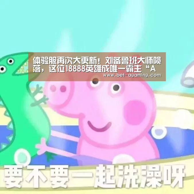 体验服再次大更新!刘备鲁班大师陨落,这位18888英雄成唯一霸主“AG亚游最新版”(图1) AG亚游APP下载